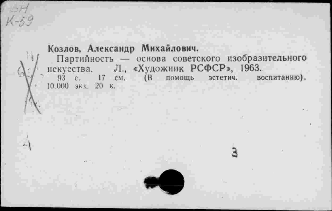 ﻿Козлов, Александр Михайлович.
1/ Партийность — основа советского изобразительного
■ искусства. Л., «Художник РСФСР», 1963.
"	93 с. 17 см. (В помощь эстетич. воспитанию),
у ■ 10.000 экз. 20 к.